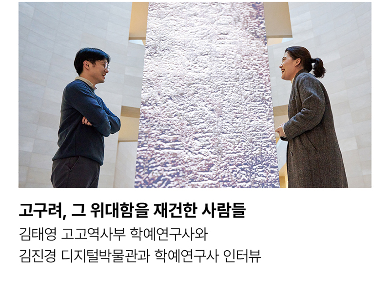 고구려, 그 위대함을 재건한 사람들 김태영 고고역사부 학예연구사와 김진경 디지털박물관과 학예연구사 인터뷰