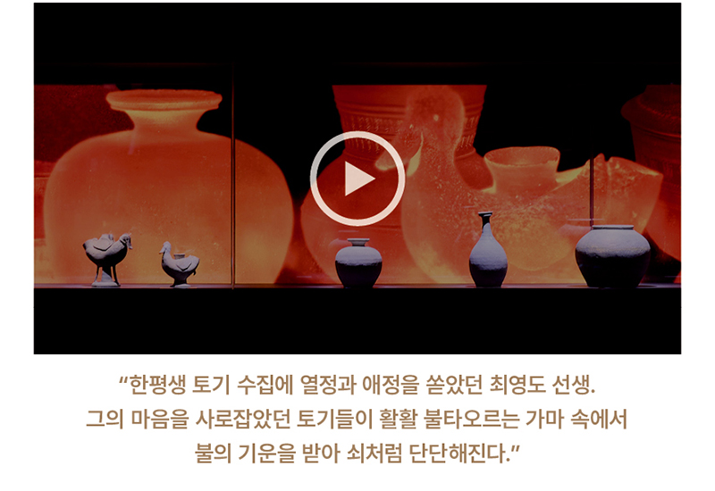 '한평생 토기 수집에 열정과 애정을 쏟았던 최영도 선생. 그의 마음을 사로잡았던 토기들이 활활 불타오르는 가마 속에서 불의 기운을 받아 쇠처럼 단단해진다.'